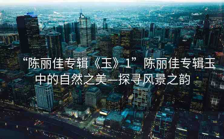 “陳麗佳專輯《玉》1”陳麗佳專輯玉中的自然之美—探尋風景之韻
