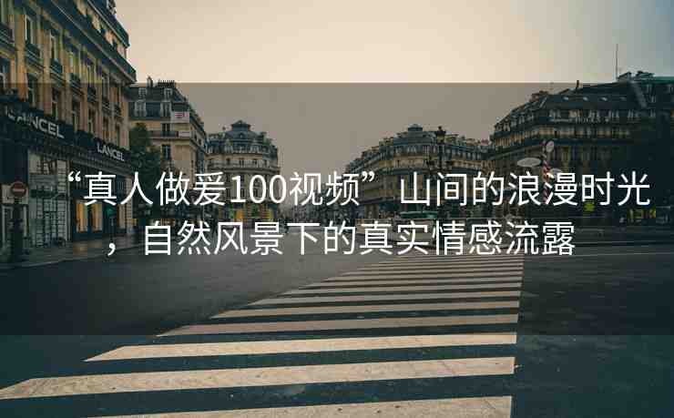 “真人做爰100視頻”山間的浪漫時(shí)光，自然風(fēng)景下的真實(shí)情感流露
