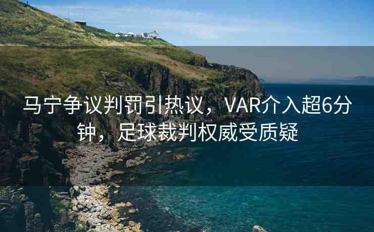 馬寧爭議判罰引熱議，VAR介入超6分鐘，足球裁判權威受質疑
