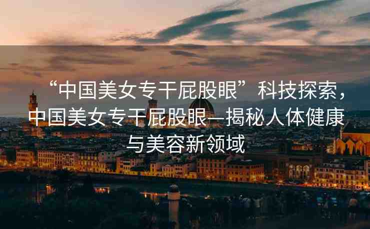 “中國美女專干屁股眼”科技探索，中國美女專干屁股眼—揭秘人體健康與美容新領(lǐng)域