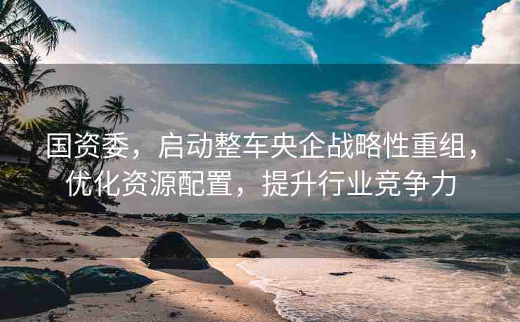 國(guó)資委，啟動(dòng)整車央企戰(zhàn)略性重組，優(yōu)化資源配置，提升行業(yè)競(jìng)爭(zhēng)力