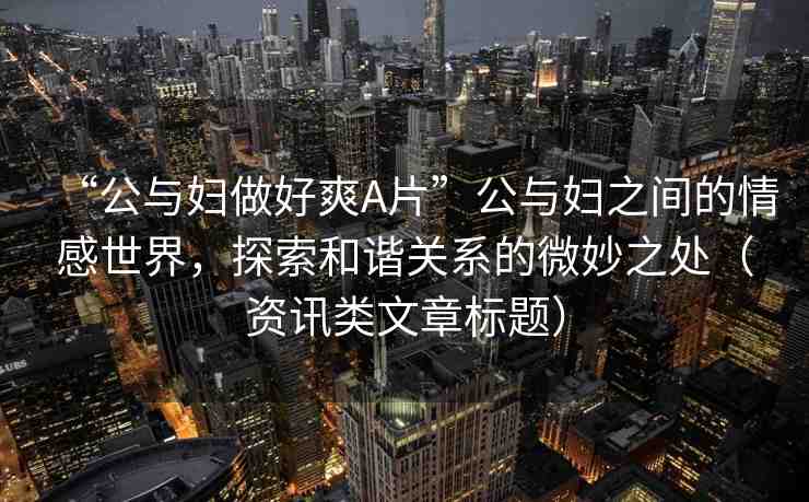 “公與婦做好爽A片”公與婦之間的情感世界，探索和諧關(guān)系的微妙之處（資訊類文章標(biāo)題）