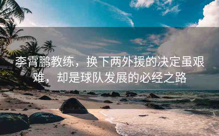 李霄鵬教練，換下兩外援的決定雖艱難，卻是球隊發(fā)展的必經之路