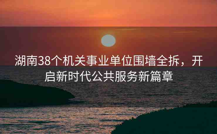 湖南38個機關(guān)事業(yè)單位圍墻全拆，開啟新時代公共服務(wù)新篇章