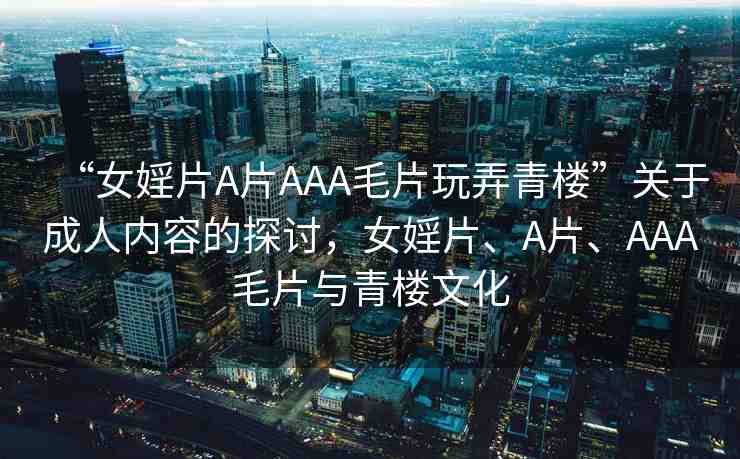 “女婬片A片AAA毛片玩弄青樓”關(guān)于成人內(nèi)容的探討，女婬片、A片、AAA毛片與青樓文化