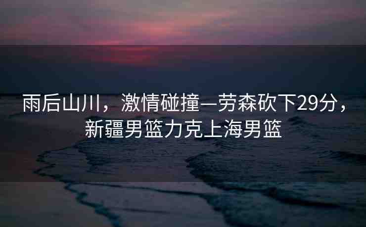 雨后山川，激情碰撞—?jiǎng)谏诚?9分，新疆男籃力克上海男籃