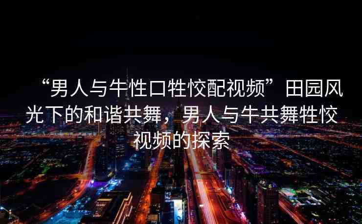 “男人與牛性口牲恔配視頻”田園風(fēng)光下的和諧共舞，男人與牛共舞牲恔視頻的探索