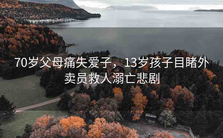 70歲父母痛失愛子，13歲孩子目睹外賣員救人溺亡悲劇