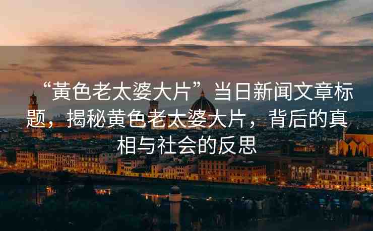 “黃色老太婆大片”當(dāng)日新聞文章標(biāo)題，揭秘黃色老太婆大片，背后的真相與社會(huì)的反思