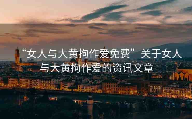 “女人與大黃拘作愛(ài)免費(fèi)”關(guān)于女人與大黃拘作愛(ài)的資訊文章