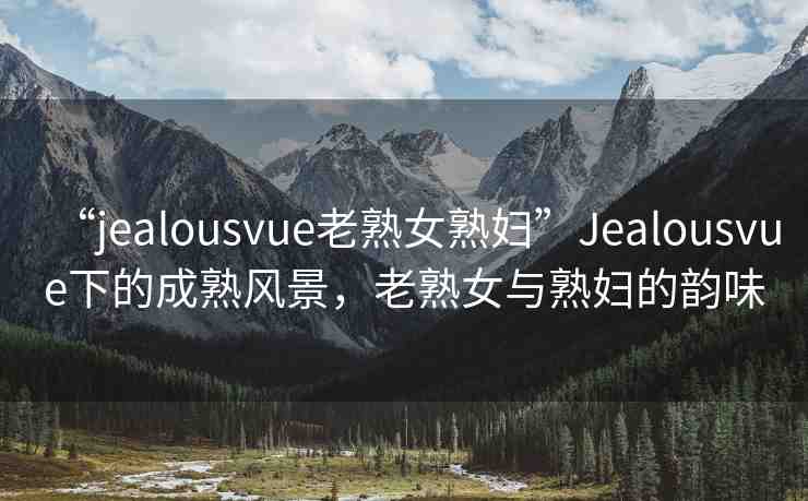 “jealousvue老熟女熟婦”Jealousvue下的成熟風(fēng)景，老熟女與熟婦的韻味