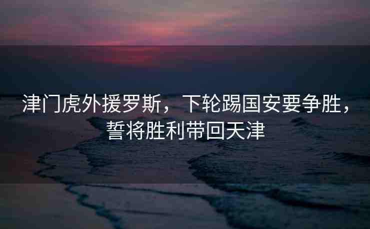 津門(mén)虎外援羅斯，下輪踢國(guó)安要爭(zhēng)勝，誓將勝利帶回天津
