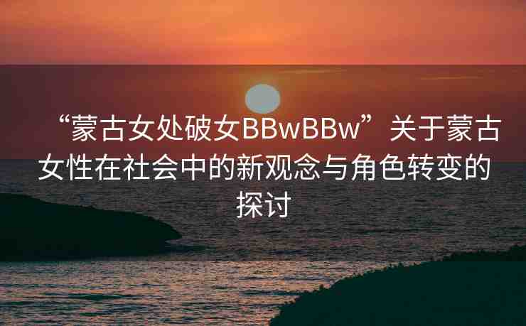 “蒙古女處破女BBwBBw”關(guān)于蒙古女性在社會中的新觀念與角色轉(zhuǎn)變的探討