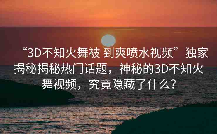 “3D不知火舞被 到爽噴水視頻”獨(dú)家揭秘揭秘?zé)衢T話題，神秘的3D不知火舞視頻，究竟隱藏了什么？