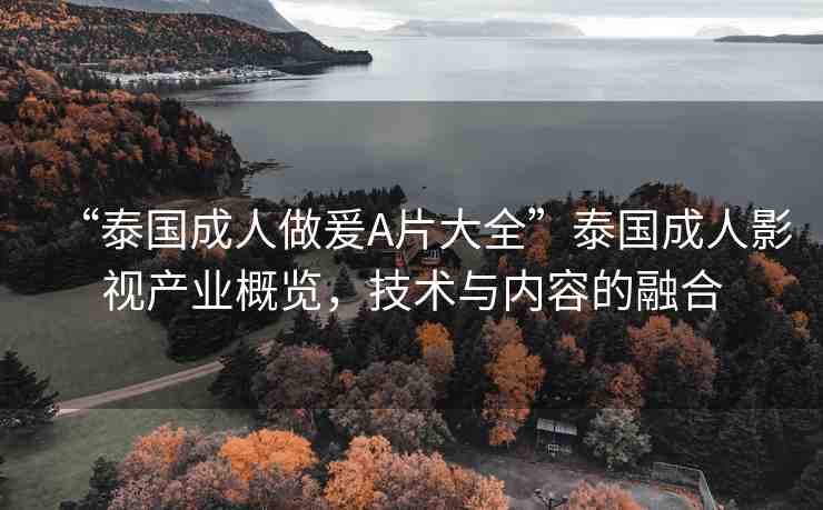 “泰國(guó)成人做爰A片大全”泰國(guó)成人影視產(chǎn)業(yè)概覽，技術(shù)與內(nèi)容的融合