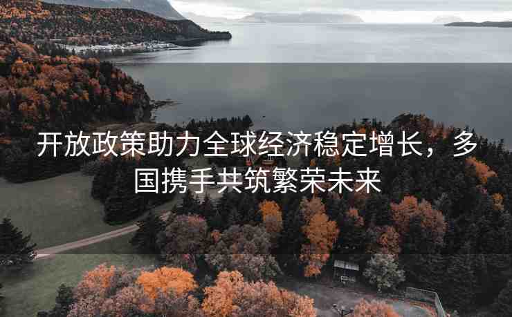 開放政策助力全球經(jīng)濟(jì)穩(wěn)定增長，多國攜手共筑繁榮未來