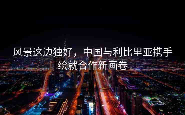 風(fēng)景這邊獨(dú)好，中國與利比里亞攜手繪就合作新畫卷