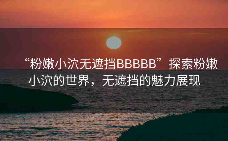 “粉嫩小泬無遮擋BBBBB”探索粉嫩小泬的世界，無遮擋的魅力展現(xiàn)