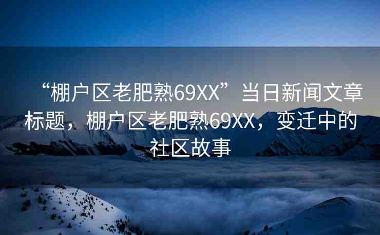 “棚戶區(qū)老肥熟69XX”當(dāng)日新聞文章標(biāo)題，棚戶區(qū)老肥熟69XX，變遷中的社區(qū)故事