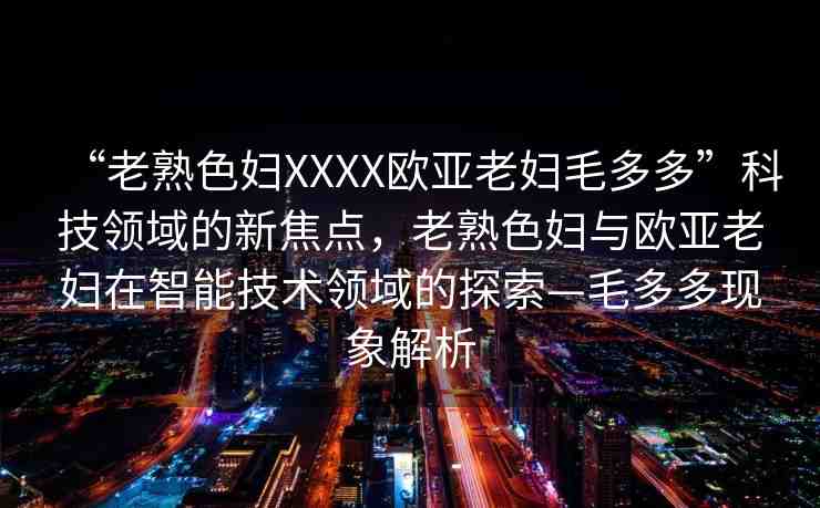 “老熟色婦XXXX歐亞老婦毛多多”科技領(lǐng)域的新焦點(diǎn)，老熟色婦與歐亞老婦在智能技術(shù)領(lǐng)域的探索—毛多多現(xiàn)象解析
