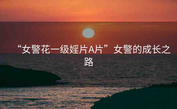 “女警花一級婬片A片”女警的成長之路