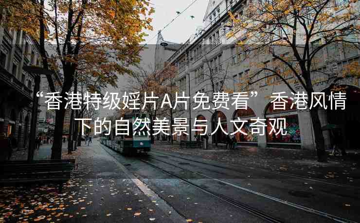 “香港特級(jí)婬片A片免費(fèi)看”香港風(fēng)情下的自然美景與人文奇觀