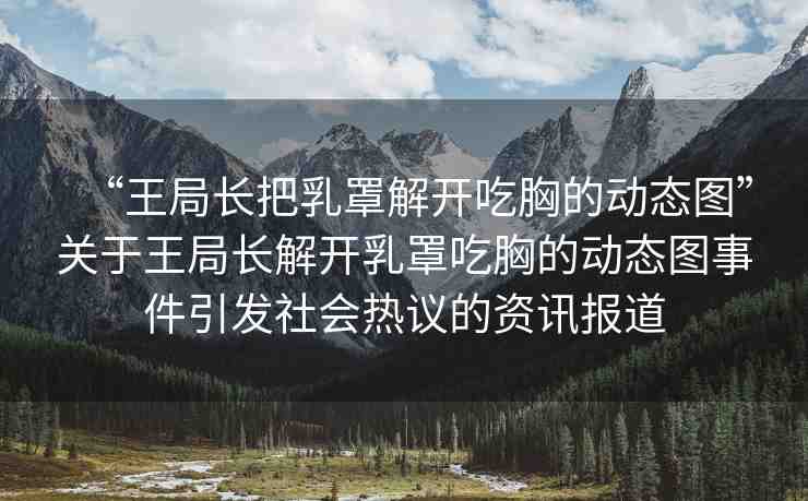 “王局長(zhǎng)把乳罩解開(kāi)吃胸的動(dòng)態(tài)圖”關(guān)于王局長(zhǎng)解開(kāi)乳罩吃胸的動(dòng)態(tài)圖事件引發(fā)社會(huì)熱議的資訊報(bào)道