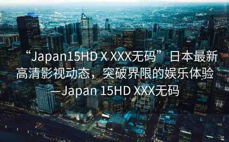 “Japan15HDⅩXXX無碼”日本最新高清影視動態(tài)，突破界限的娛樂體驗—Japan 15HD XXX無碼