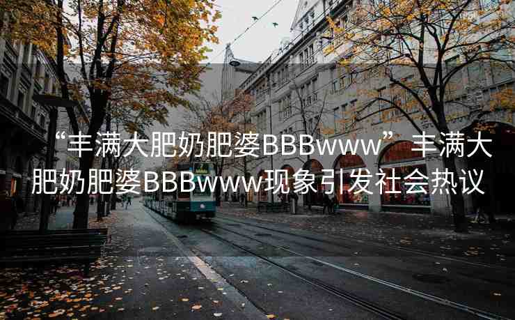 “豐滿(mǎn)大肥奶肥婆BBBwww”豐滿(mǎn)大肥奶肥婆BBBwww現(xiàn)象引發(fā)社會(huì)熱議