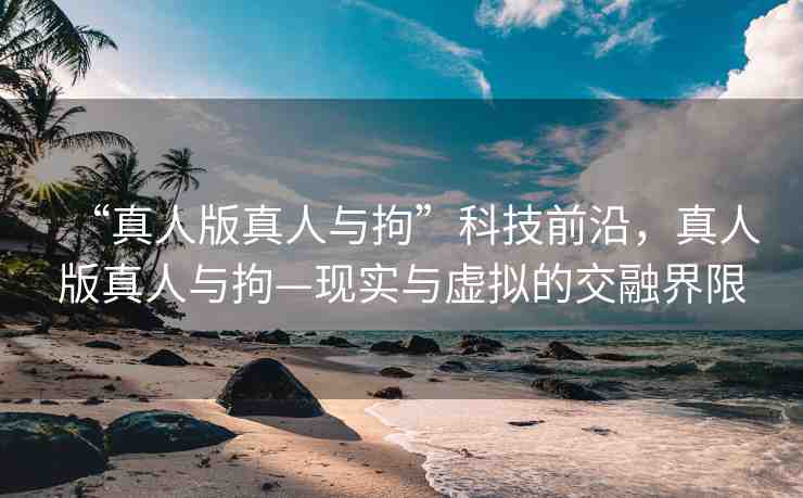 “真人版真人與拘”科技前沿，真人版真人與拘—現(xiàn)實與虛擬的交融界限