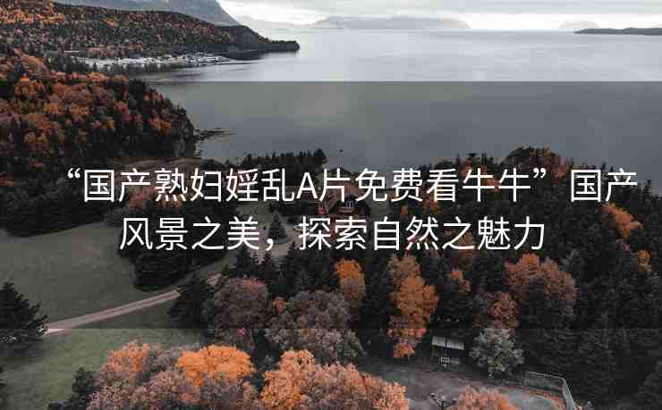 “國產(chǎn)熟婦婬亂A片免費看牛?！眹a(chǎn)風(fēng)景之美，探索自然之魅力