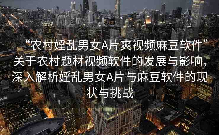 “農(nóng)村婬亂男女A片爽視頻麻豆軟件”關(guān)于農(nóng)村題材視頻軟件的發(fā)展與影響，深入解析婬亂男女A片與麻豆軟件的現(xiàn)狀與挑戰(zhàn)