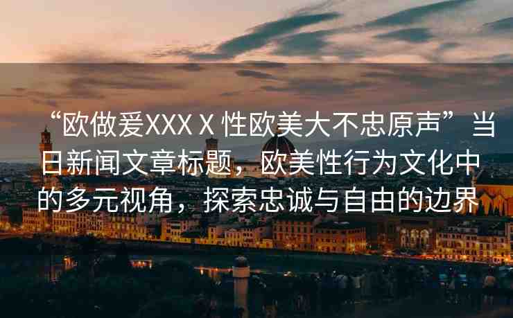 “歐做爰XXXⅩ性歐美大不忠原聲”當日新聞文章標題，歐美性行為文化中的多元視角，探索忠誠與自由的邊界