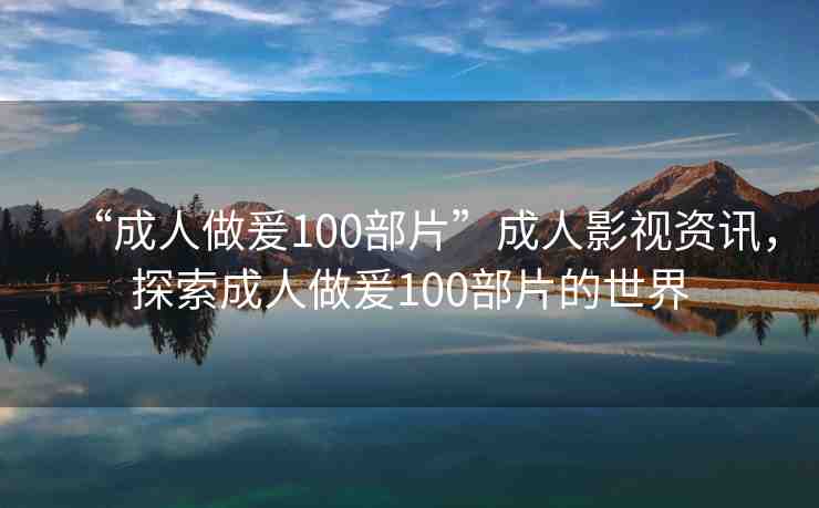 “成人做爰100部片”成人影視資訊，探索成人做爰100部片的世界