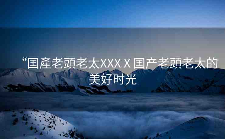“囯產(chǎn)老頭老太XXXⅩ囯產(chǎn)老頭老太的美好時光