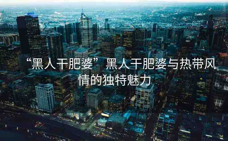 “黑人干肥婆”黑人干肥婆與熱帶風(fēng)情的獨(dú)特魅力