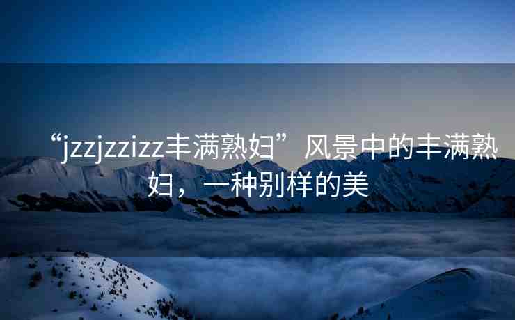 “jzzjzzizz豐滿熟婦”風(fēng)景中的豐滿熟婦，一種別樣的美