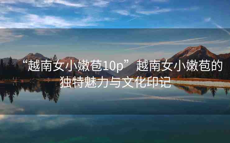 “越南女小嫩苞10p”越南女小嫩苞的獨(dú)特魅力與文化印記