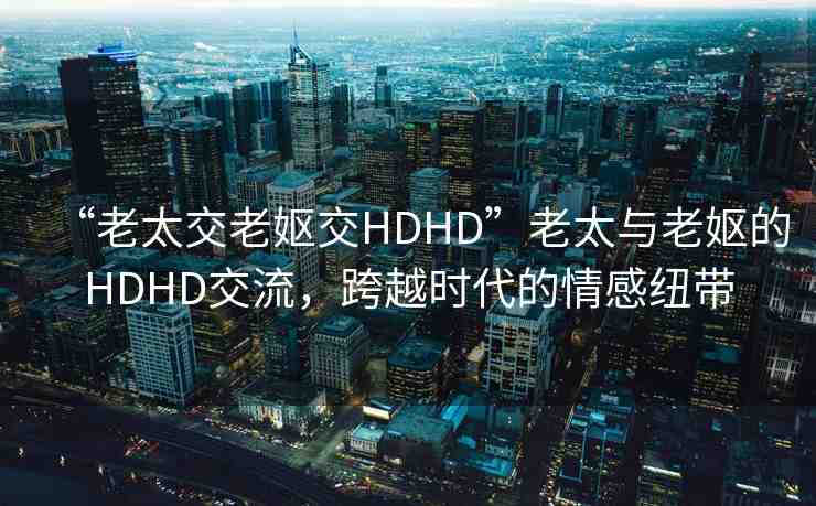 “老太交老嫗交HDHD”老太與老嫗的HDHD交流，跨越時(shí)代的情感紐帶