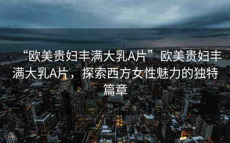 “歐美貴婦豐滿大乳A片”歐美貴婦豐滿大乳A片，探索西方女性魅力的獨特篇章