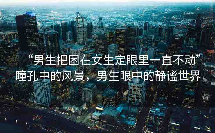 “男生把困在女生定眼里一直不動(dòng)”瞳孔中的風(fēng)景，男生眼中的靜謐世界