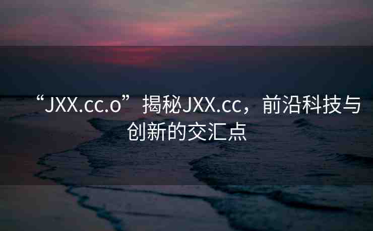 “JXX.cc.o”揭秘JXX.cc，前沿科技與創(chuàng)新的交匯點(diǎn)