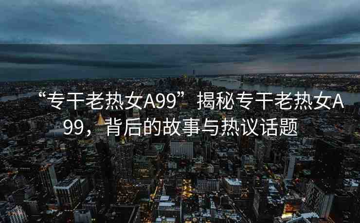 “專干老熱女A99”揭秘專干老熱女A99，背后的故事與熱議話題