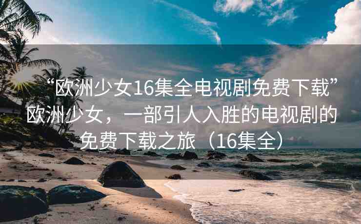 “歐洲少女16集全電視劇免費(fèi)下載”歐洲少女，一部引人入勝的電視劇的免費(fèi)下載之旅（16集全）