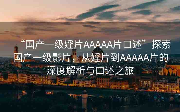“國(guó)產(chǎn)一級(jí)婬片AAAAA片口述”探索國(guó)產(chǎn)一級(jí)影片，從婬片到AAAAA片的深度解析與口述之旅