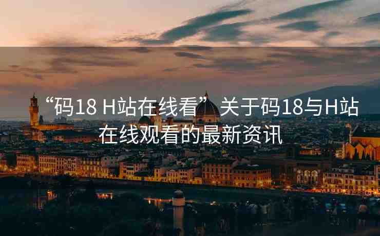 “碼18 H站在線看”關(guān)于碼18與H站在線觀看的最新資訊