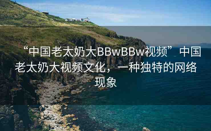 “中國(guó)老太奶大BBwBBw視頻”中國(guó)老太奶大視頻文化，一種獨(dú)特的網(wǎng)絡(luò)現(xiàn)象