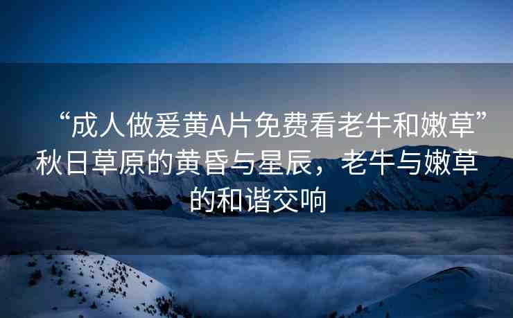“成人做爰黃A片免費(fèi)看老牛和嫩草”秋日草原的黃昏與星辰，老牛與嫩草的和諧交響