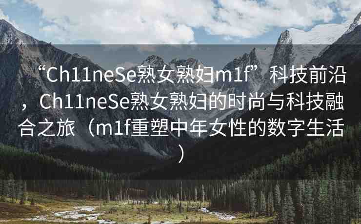 “Ch11neSe熟女熟婦m1f”科技前沿，Ch11neSe熟女熟婦的時(shí)尚與科技融合之旅（m1f重塑中年女性的數(shù)字生活）