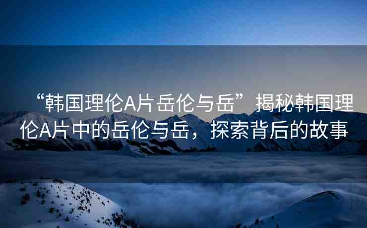 “韓國理倫A片岳倫與岳”揭秘韓國理倫A片中的岳倫與岳，探索背后的故事